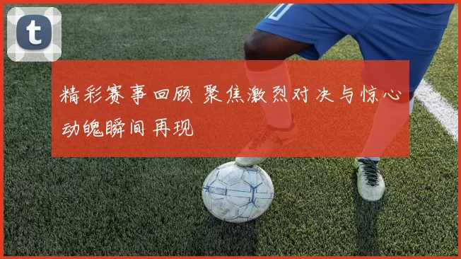 精彩赛事回顾 聚焦激烈对决与惊心动魄瞬间再现
