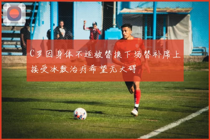 C罗因身体不适被替换下场替补席上接受冰敷治疗希望无大碍