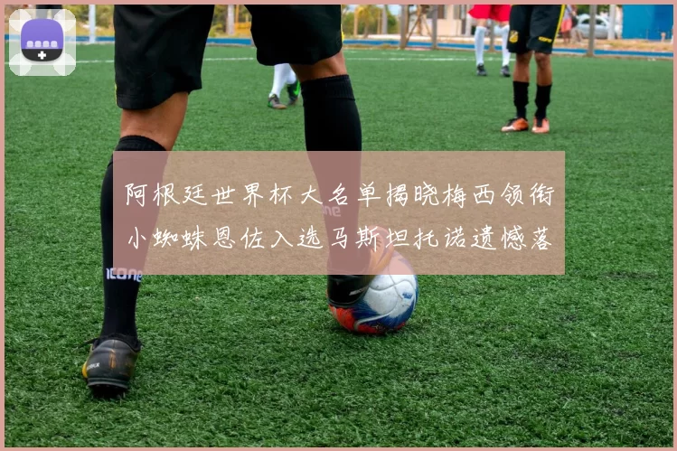 阿根廷世界杯大名单揭晓梅西领衔小蜘蛛恩佐入选马斯坦托诺遗憾落选
