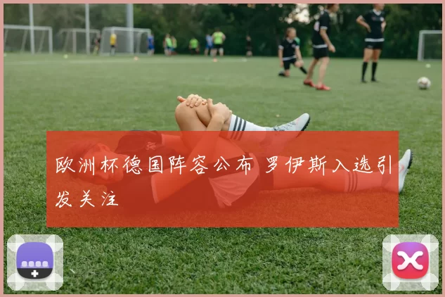 欧洲杯德国阵容公布 罗伊斯入选引发关注