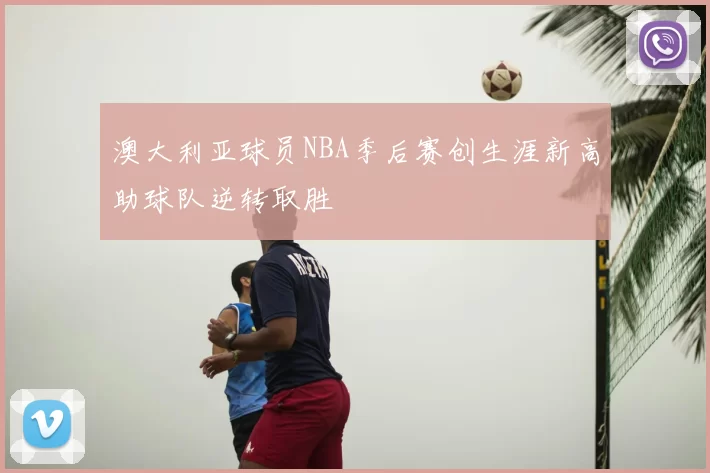 澳大利亚球员NBA季后赛创生涯新高助球队逆转取胜