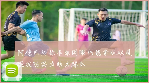 阿德巴约称韦尔闭眼也能拿双双展现攻防实力助力球队