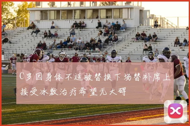 C罗因身体不适被替换下场替补席上接受冰敷治疗希望无大碍