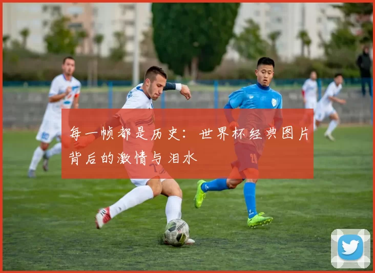 每一帧都是历史：世界杯经典图片背后的激情与泪水