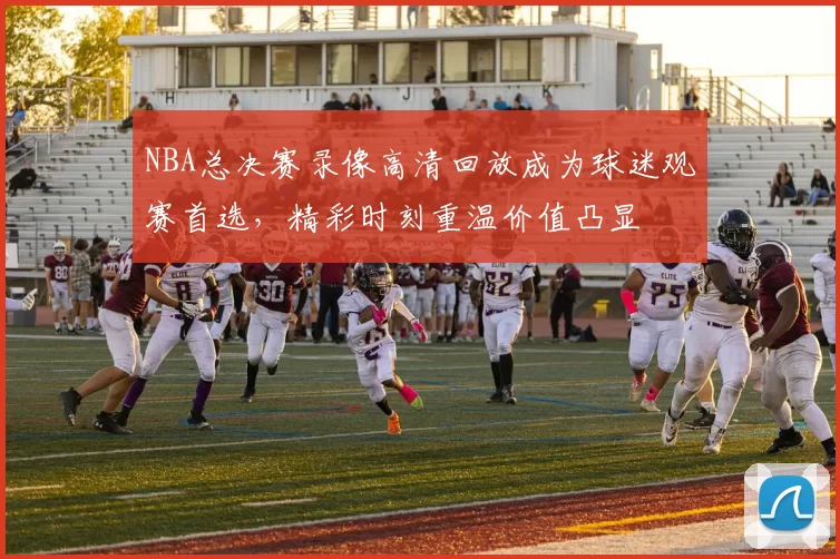 NBA总决赛录像高清回放成为球迷观赛首选，精彩时刻重温价值凸显