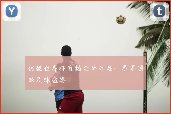 优酷世界杯直播全面开启，尽享顶级足球盛宴