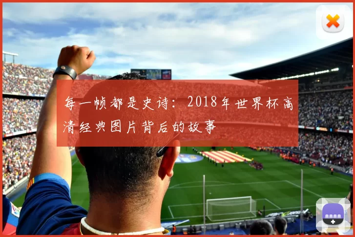 每一帧都是史诗:2018年世界杯高清经典图片背后的故事