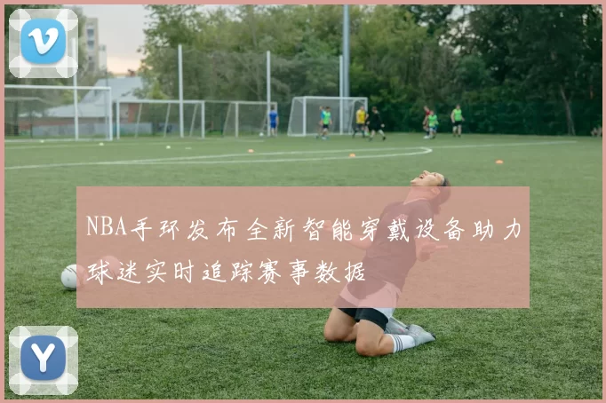 NBA手环发布全新智能穿戴设备助力球迷实时追踪赛事数据