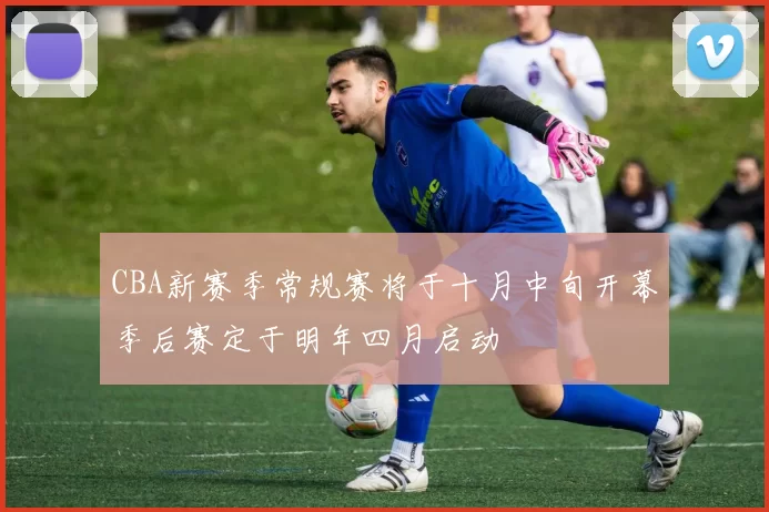 CBA新赛季常规赛将于十月中旬开幕季后赛定于明年四月启动