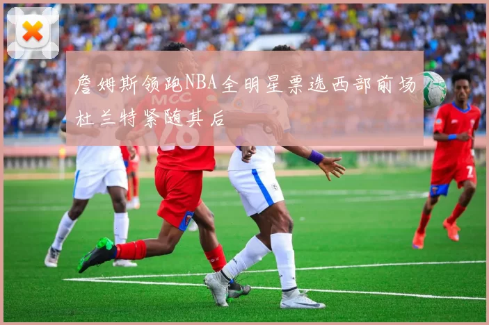 詹姆斯领跑NBA全明星票选西部前场杜兰特紧随其后