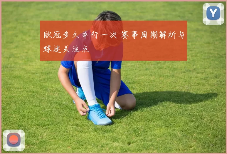 欧冠多久举行一次 赛事周期解析与球迷关注点