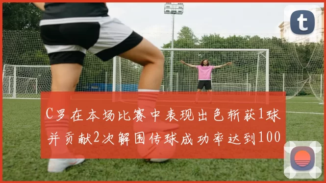 C罗在本场比赛中表现出色斩获1球并贡献2次解围传球成功率达到100