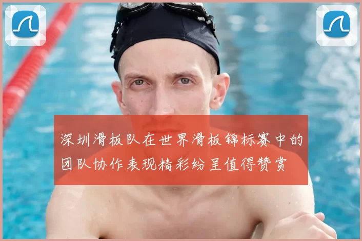 深圳滑板队在世界滑板锦标赛中的团队协作表现精彩纷呈值得赞赏