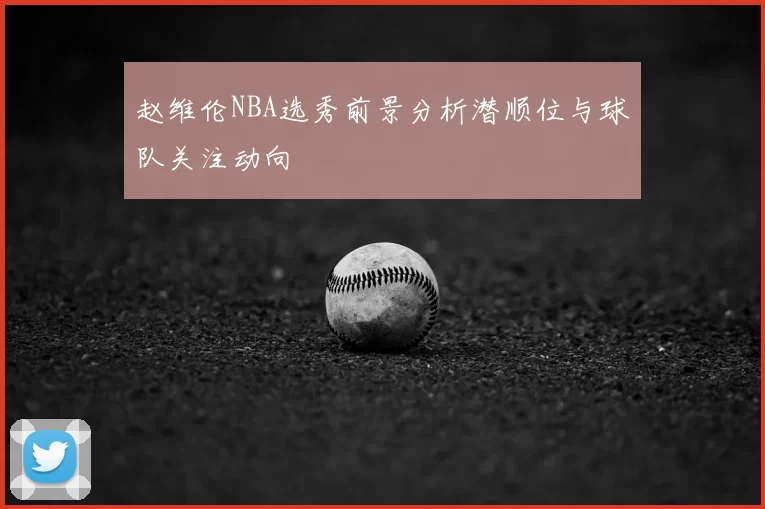 赵维伦NBA选秀前景分析潜顺位与球队关注动向