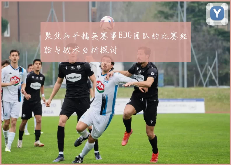 聚焦和平精英赛事EDG团队的比赛经验与战术分析探讨