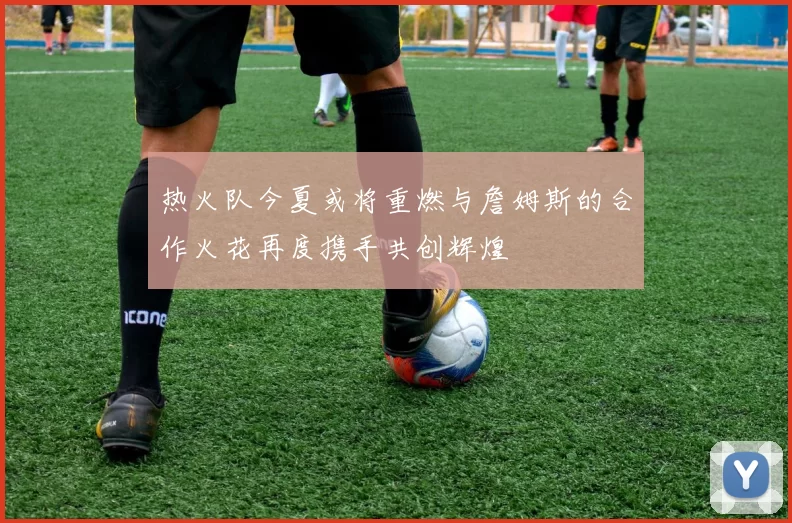 热火队今夏或将重燃与詹姆斯的合作火花再度携手共创辉煌