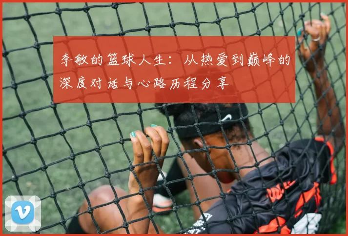 李敏的篮球人生：从热爱到巅峰的深度对话与心路历程分享