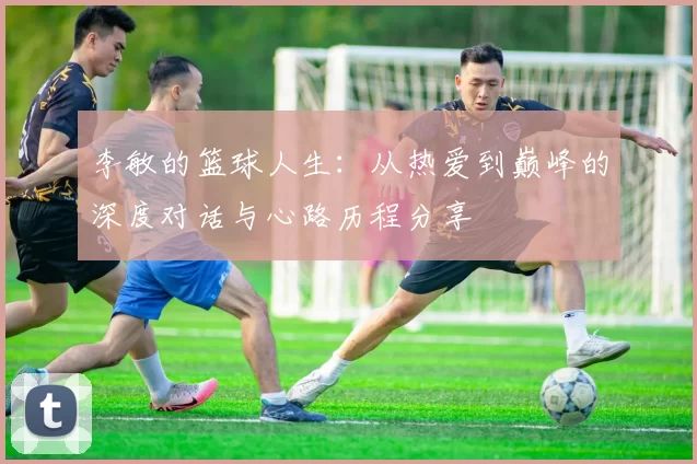 李敏的篮球人生：从热爱到巅峰的深度对话与心路历程分享