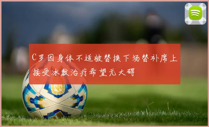 C罗因身体不适被替换下场替补席上接受冰敷治疗希望无大碍