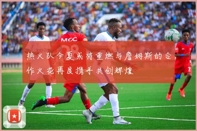 热火队今夏或将重燃与詹姆斯的合作火花再度携手共创辉煌